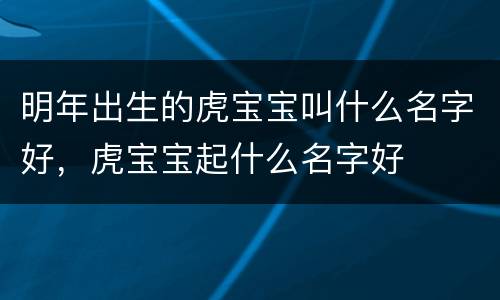 明年出生的虎宝宝叫什么名字好，虎宝宝起什么名字好