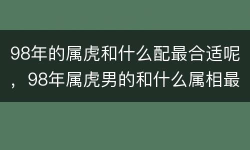 98年的属虎和什么配最合适呢，98年属虎男的和什么属相最配
