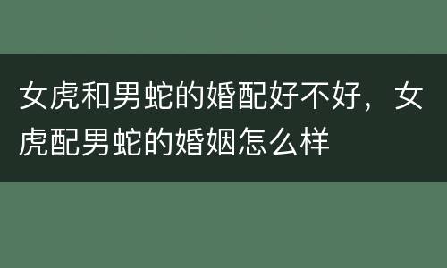 女虎和男蛇的婚配好不好，女虎配男蛇的婚姻怎么样