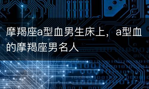 摩羯座a型血男生床上，a型血的摩羯座男名人