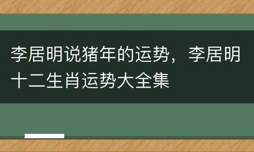 李居明说猪年的运势，李居明十二生肖运势大全集