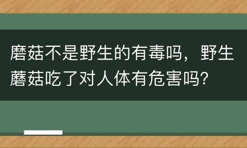 磨菇不是野生的有毒吗，野生蘑菇吃了对人体有危害吗？
