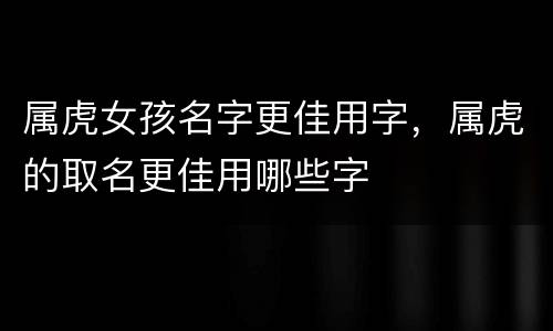 属虎女孩名字更佳用字，属虎的取名更佳用哪些字