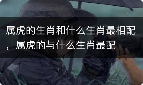 属虎的生肖和什么生肖最相配，属虎的与什么生肖最配