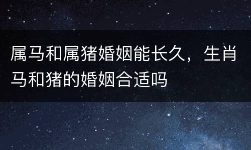 属马和属猪婚姻能长久，生肖马和猪的婚姻合适吗