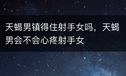 天蝎男镇得住射手女吗，天蝎男会不会心疼射手女