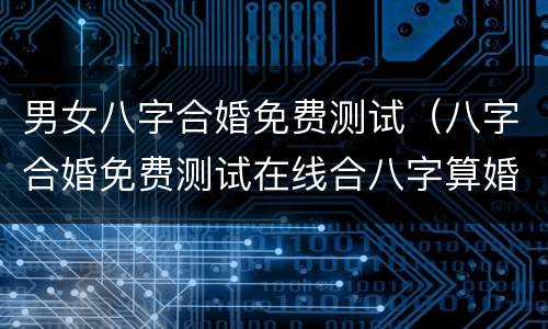 男女八字合婚免费测试（八字合婚免费测试在线合八字算婚姻）