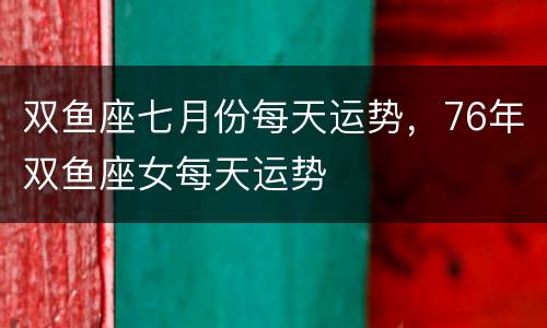 双鱼座七月份每天运势，76年双鱼座女每天运势