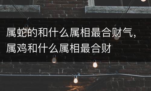 属蛇的和什么属相最合财气，属鸡和什么属相最合财