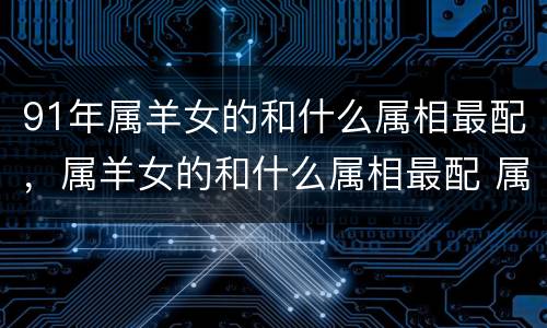 91年属羊女的和什么属相最配，属羊女的和什么属相最配 属羊的