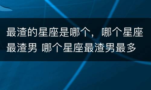 最渣的星座是哪个，哪个星座最渣男 哪个星座最渣男最多