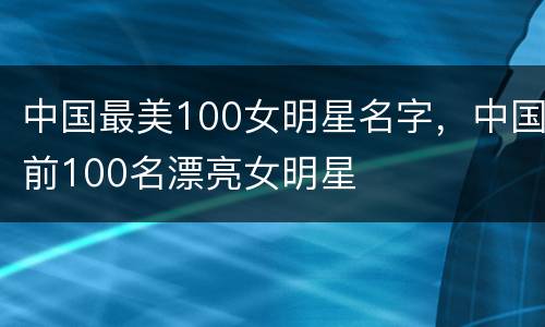 中国最美100女明星名字，中国前100名漂亮女明星
