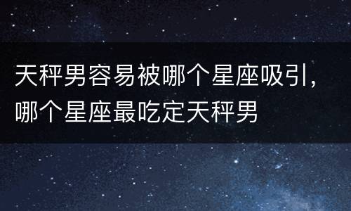 天秤男容易被哪个星座吸引，哪个星座最吃定天秤男