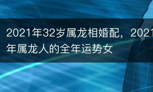 2021年32岁属龙相婚配，2021年属龙人的全年运势女