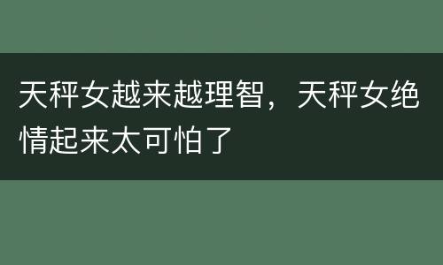天秤女越来越理智，天秤女绝情起来太可怕了
