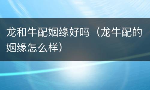 龙和牛配姻缘好吗（龙牛配的姻缘怎么样）