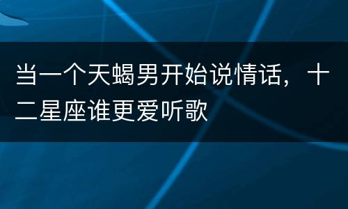 当一个天蝎男开始说情话，十二星座谁更爱听歌