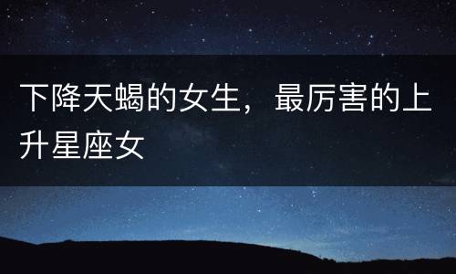下降天蝎的女生，最厉害的上升星座女