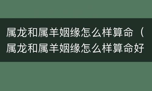 属龙和属羊姻缘怎么样算命（属龙和属羊姻缘怎么样算命好不好）