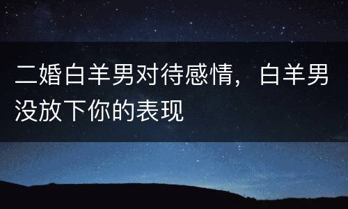 二婚白羊男对待感情，白羊男没放下你的表现
