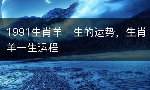 1991生肖羊一生的运势，生肖羊一生运程