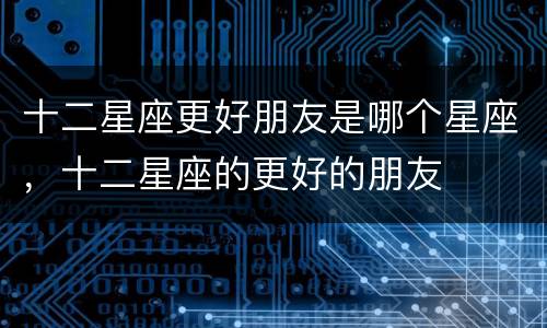 十二星座更好朋友是哪个星座，十二星座的更好的朋友