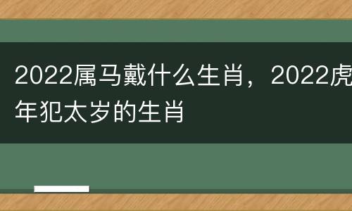 2022属马戴什么生肖，2022虎年犯太岁的生肖