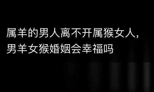 属羊的男人离不开属猴女人，男羊女猴婚姻会幸福吗