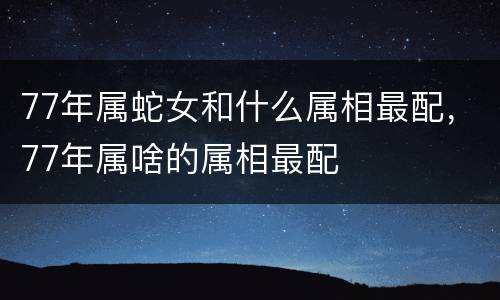 77年属蛇女和什么属相最配，77年属啥的属相最配