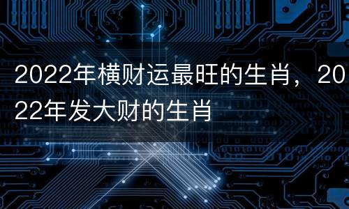 2022年横财运最旺的生肖，2022年发大财的生肖