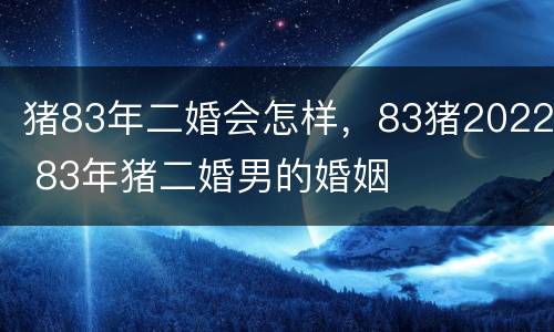 猪83年二婚会怎样，83猪2022 83年猪二婚男的婚姻