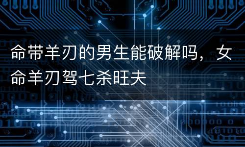 命带羊刃的男生能破解吗，女命羊刃驾七杀旺夫