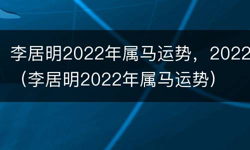 李居明2022年属马运势，2022（李居明2022年属马运势）