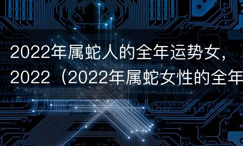 2022年属蛇人的全年运势女，2022（2022年属蛇女性的全年运势）