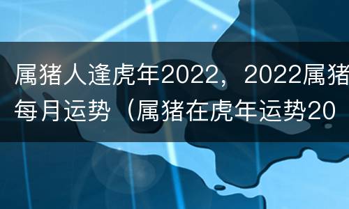 属猪人逢虎年2022，2022属猪每月运势（属猪在虎年运势2022年运势）