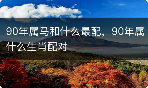 90年属马和什么最配，90年属什么生肖配对