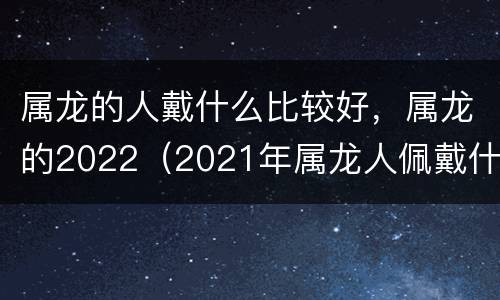 属龙的人戴什么比较好，属龙的2022（2021年属龙人佩戴什么首饰好）