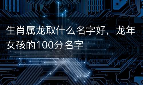 生肖属龙取什么名字好，龙年女孩的100分名字