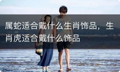 属蛇适合戴什么生肖饰品，生肖虎适合戴什么饰品