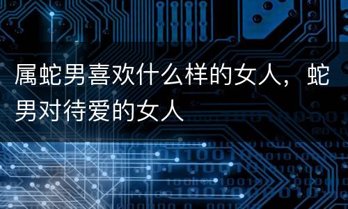 属蛇男喜欢什么样的女人，蛇男对待爱的女人