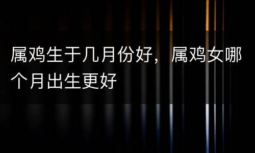 属鸡生于几月份好，属鸡女哪个月出生更好