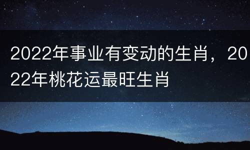 2022年事业有变动的生肖，2022年桃花运最旺生肖