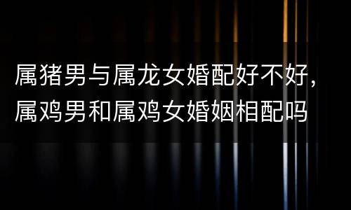 属猪男与属龙女婚配好不好，属鸡男和属鸡女婚姻相配吗
