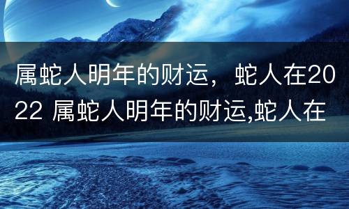 属蛇人明年的财运，蛇人在2022 属蛇人明年的财运,蛇人在2022年好吗