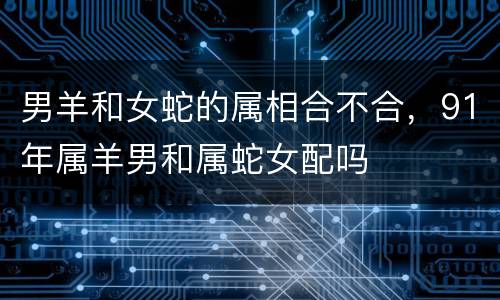 男羊和女蛇的属相合不合，91年属羊男和属蛇女配吗