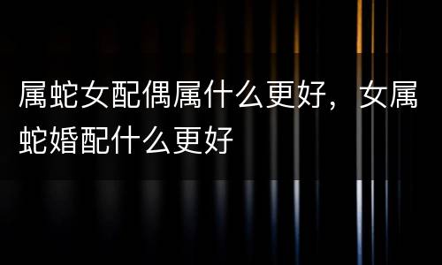 属蛇女配偶属什么更好，女属蛇婚配什么更好