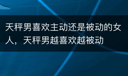 天秤男喜欢主动还是被动的女人，天秤男越喜欢越被动