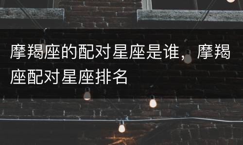 摩羯座的配对星座是谁，摩羯座配对星座排名