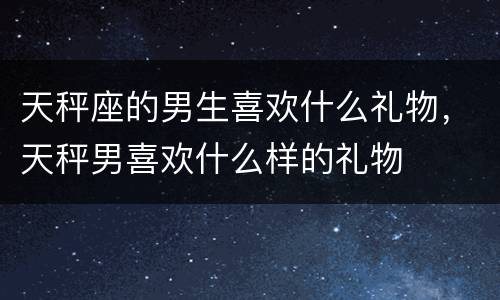 天秤座的男生喜欢什么礼物，天秤男喜欢什么样的礼物