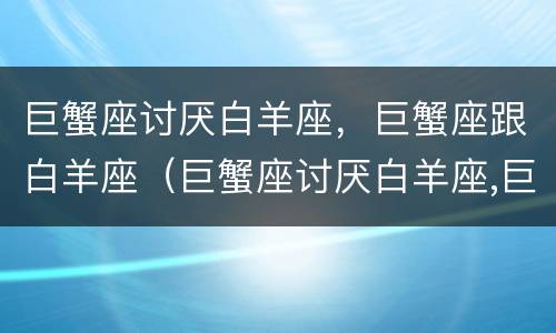 巨蟹座讨厌白羊座，巨蟹座跟白羊座（巨蟹座讨厌白羊座,巨蟹座跟白羊座相处）
